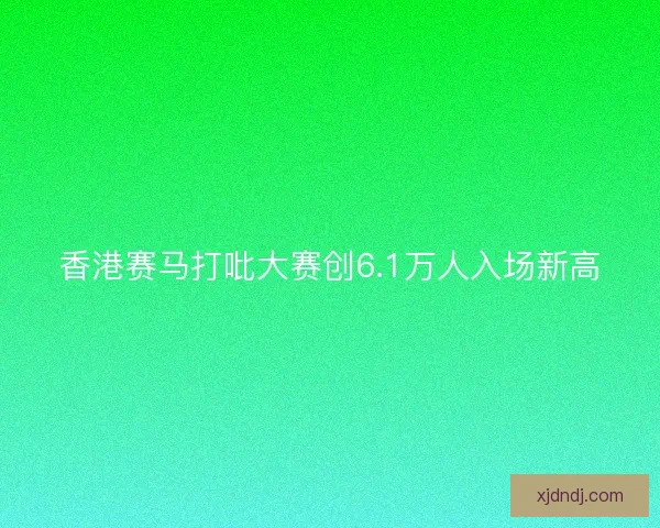 香港赛马打吡大赛创6.1万人入场新高