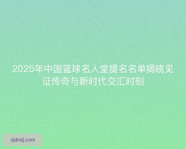 2025年中国篮球名人堂提名名单揭晓见证传奇与新时代交汇时刻