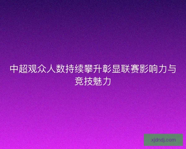 中超观众人数持续攀升彰显联赛影响力与竞技魅力