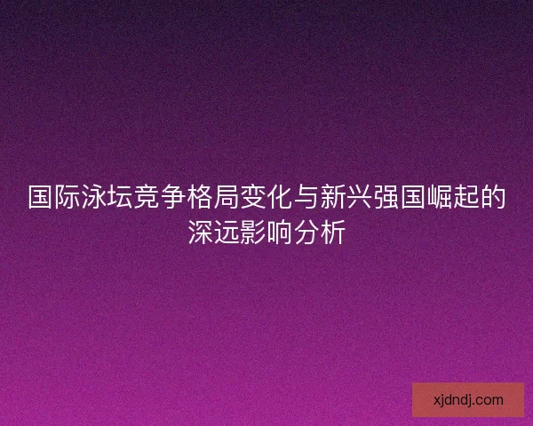 国际泳坛竞争格局变化与新兴强国崛起的深远影响分析