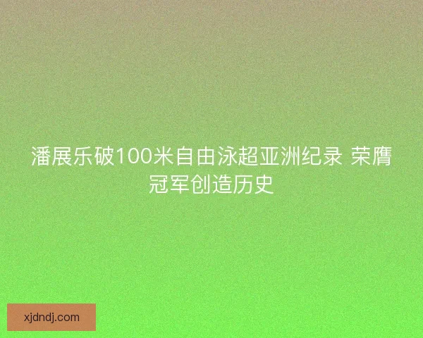 潘展乐破100米自由泳超亚洲纪录 荣膺冠军创造历史