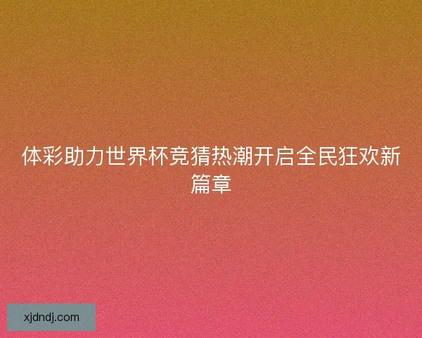 体彩助力世界杯竞猜热潮开启全民狂欢新篇章